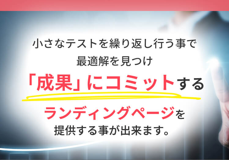 小さなテストを繰り返し行うことで最適解を見つけ「成果」にコミットするランディングページを提供することができます