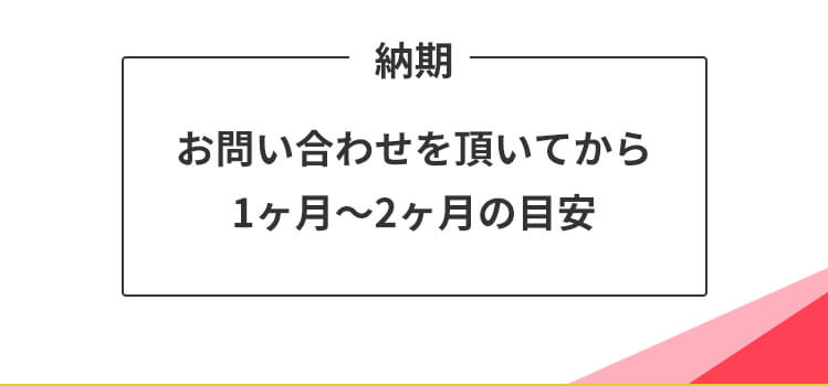 納期 お問い合わせをいただいてから1~2ヶ月の目安